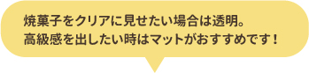 焼菓子をクリアに見せたい場合は透明。高級感を出したい場合はマットがおすすめです！